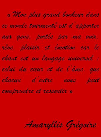 « Mon plus grand bonheur dans ce monde tourmenté est d’apporter, portés par ma voix, rêve, plaisir et émotion aux gens car le chant est un langage universel : celui du cœur et de l’âme, que chacun d’entre nous peut comprendre et ressentir »